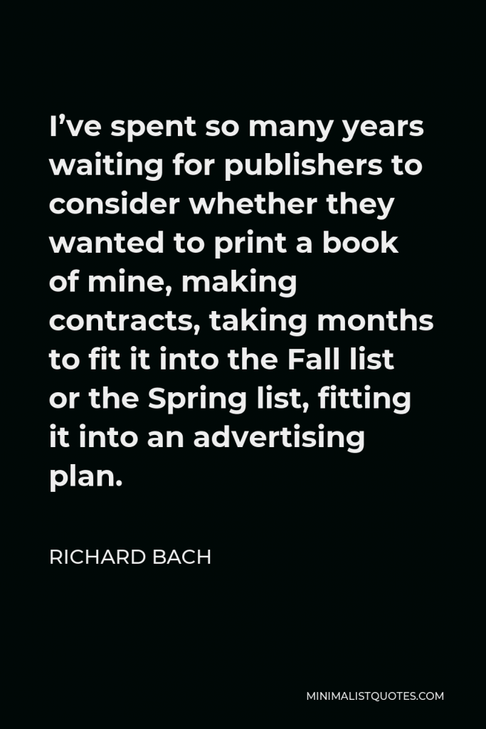 Richard Bach Quote - I’ve spent so many years waiting for publishers to consider whether they wanted to print a book of mine, making contracts, taking months to fit it into the Fall list or the Spring list, fitting it into an advertising plan.
