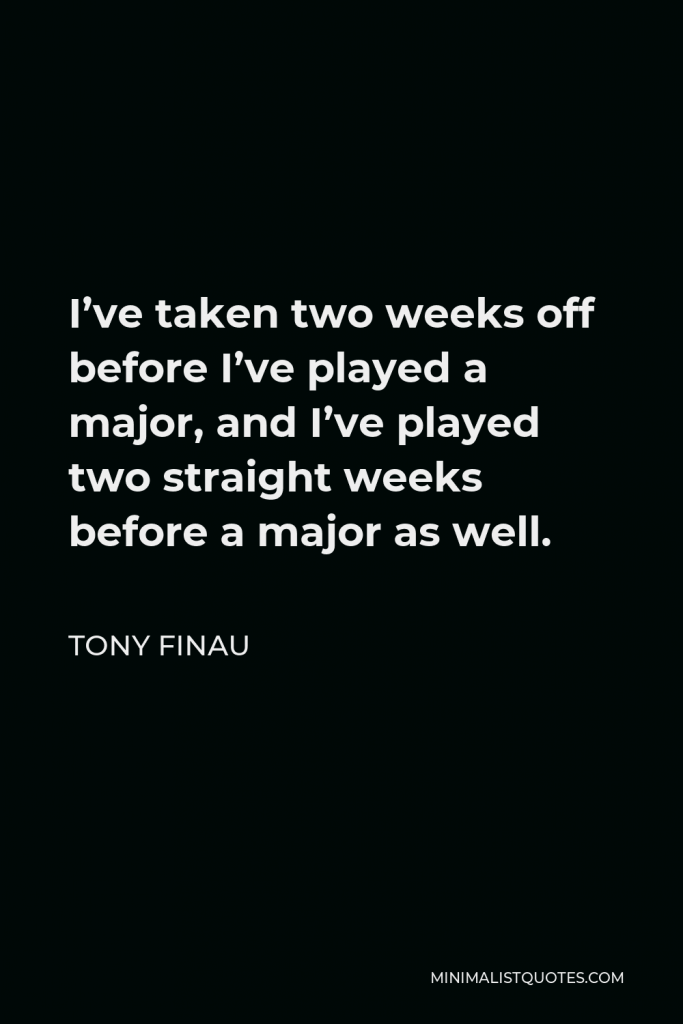 Tony Finau Quote - I’ve taken two weeks off before I’ve played a major, and I’ve played two straight weeks before a major as well.