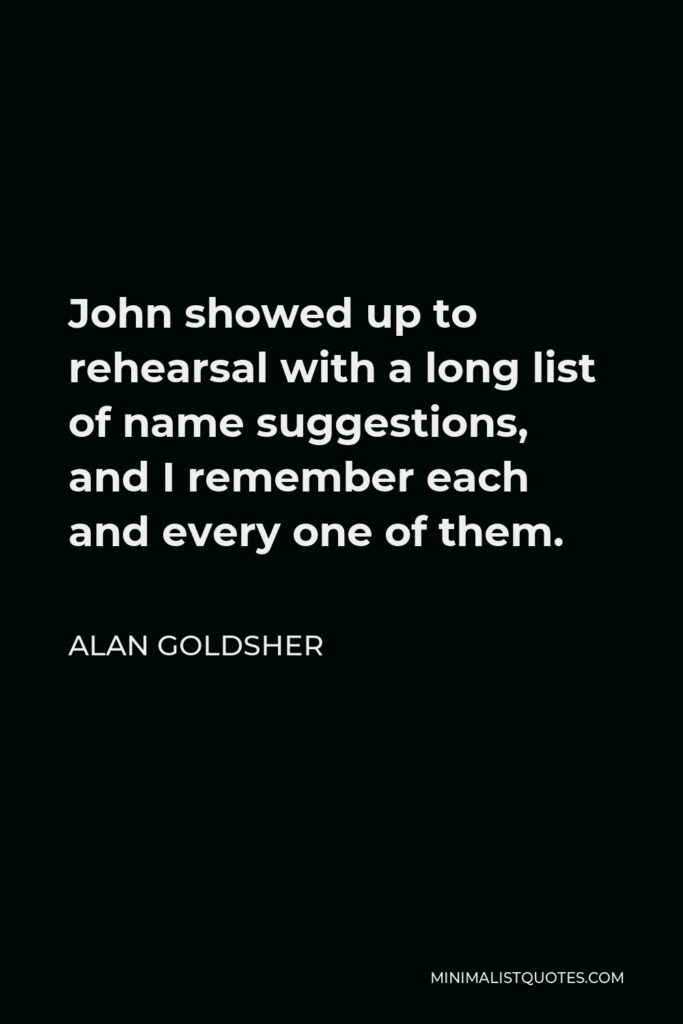 Alan Goldsher Quote - John showed up to rehearsal with a long list of name suggestions, and I remember each and every one of them.