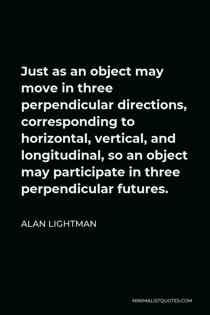 Alan Lightman Quote - Just as an object may move in three perpendicular directions, corresponding to horizontal, vertical, and longitudinal, so an object may participate in three perpendicular futures.
