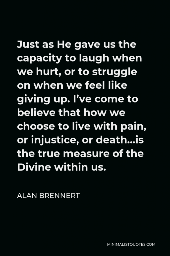 Alan Brennert Quote - Just as He gave us the capacity to laugh when we hurt, or to struggle on when we feel like giving up. I’ve come to believe that how we choose to live with pain, or injustice, or death…is the true measure of the Divine within us.
