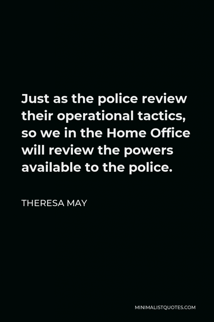Theresa May Quote - Just as the police review their operational tactics, so we in the Home Office will review the powers available to the police.