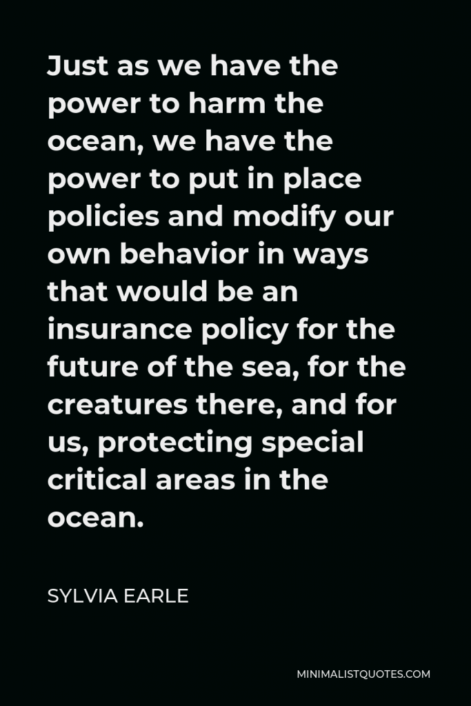 Sylvia Earle Quote - Just as we have the power to harm the ocean, we have the power to put in place policies and modify our own behavior in ways that would be an insurance policy for the future of the sea, for the creatures there, and for us, protecting special critical areas in the ocean.