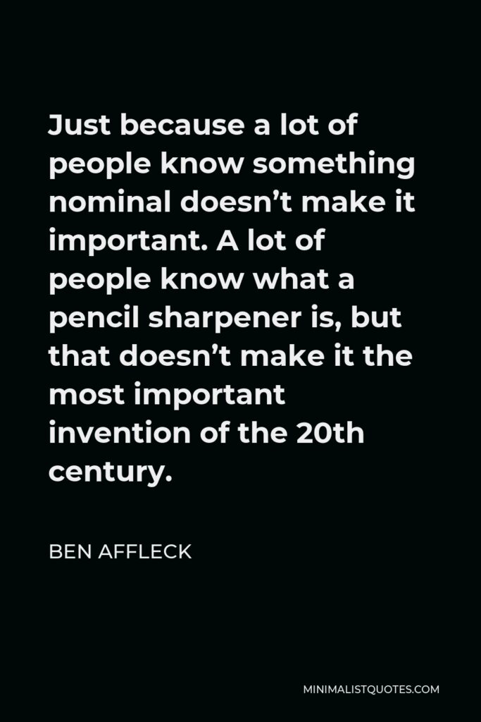 Ben Affleck Quote - Just because a lot of people know something nominal doesn’t make it important. A lot of people know what a pencil sharpener is, but that doesn’t make it the most important invention of the 20th century.