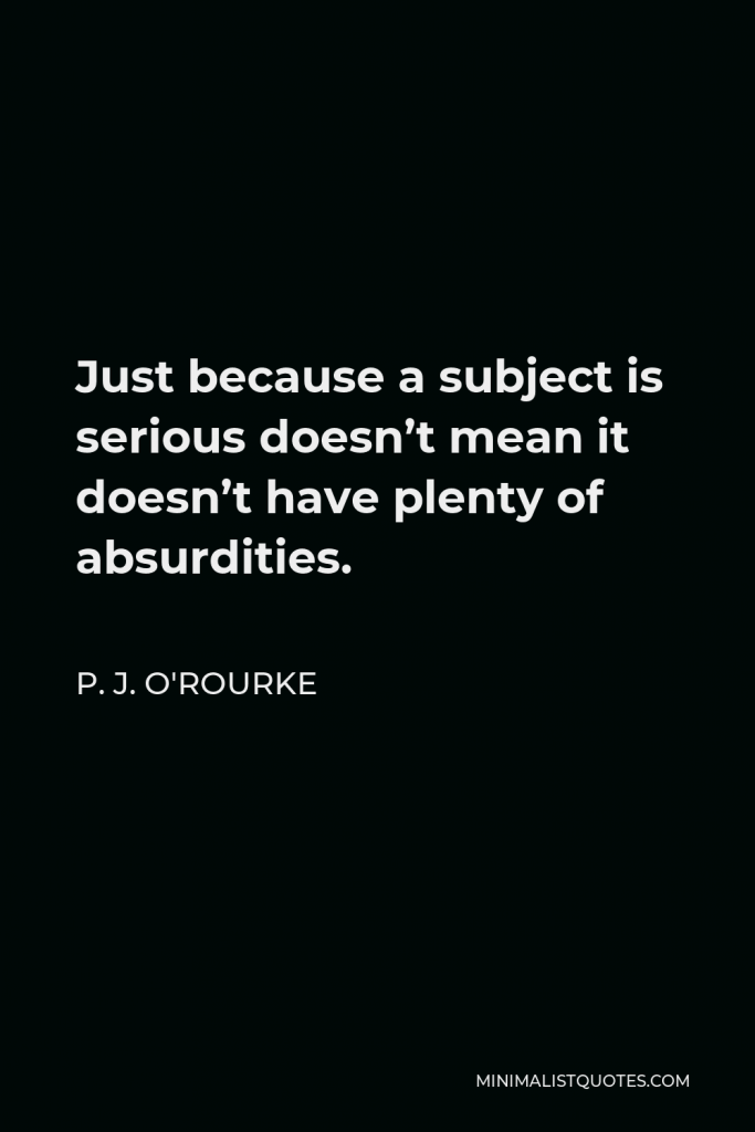P. J. O'Rourke Quote - Just because a subject is serious doesn’t mean it doesn’t have plenty of absurdities.