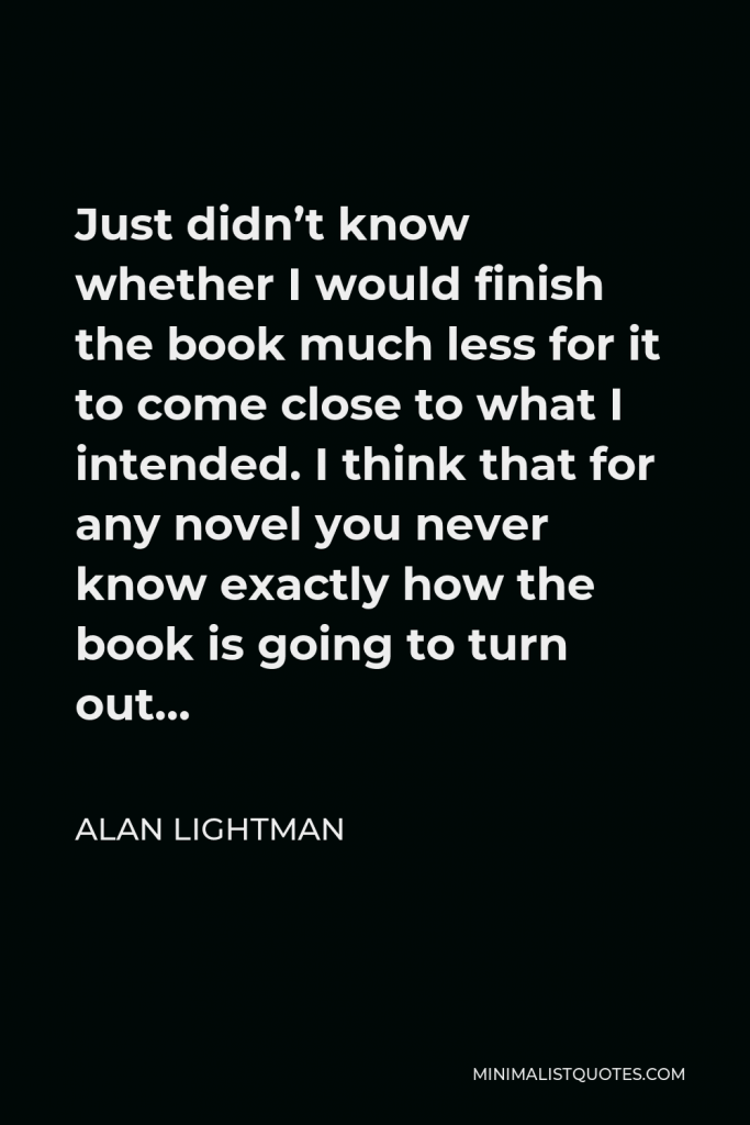 Alan Lightman Quote - Just didn’t know whether I would finish the book much less for it to come close to what I intended. I think that for any novel you never know exactly how the book is going to turn out…