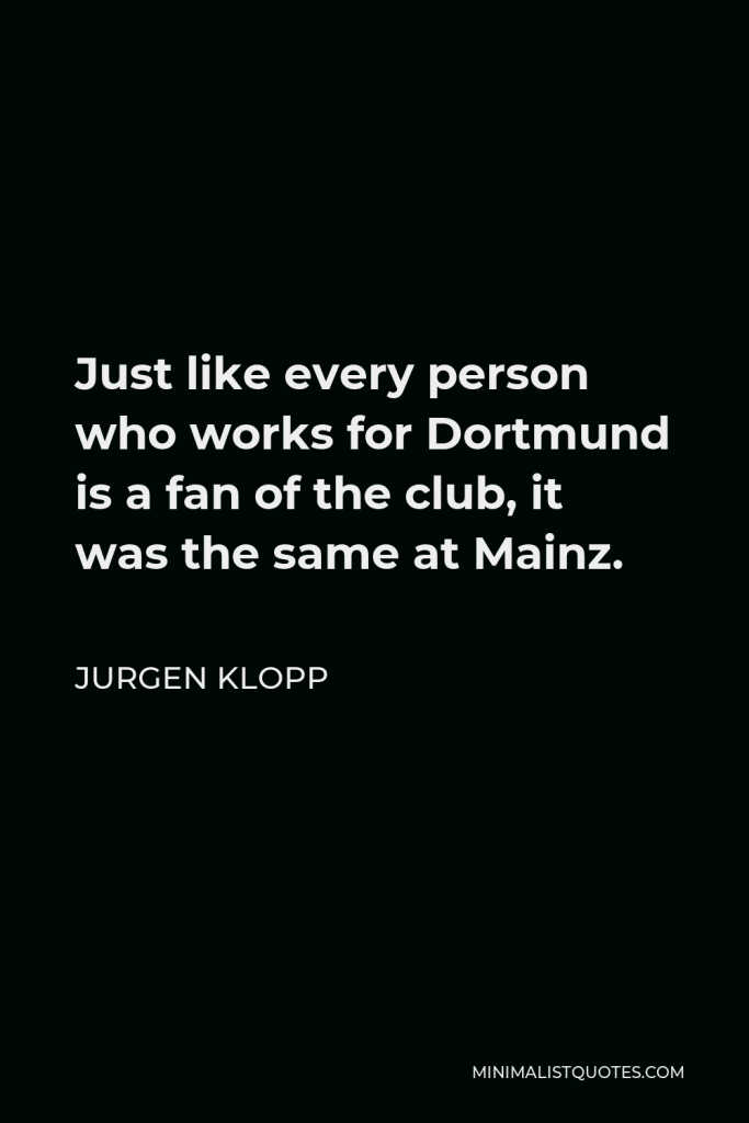 Jurgen Klopp Quote - Just like every person who works for Dortmund is a fan of the club, it was the same at Mainz.