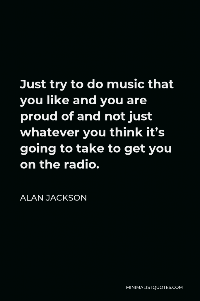 Alan Jackson Quote - Just try to do music that you like and you are proud of and not just whatever you think it’s going to take to get you on the radio.