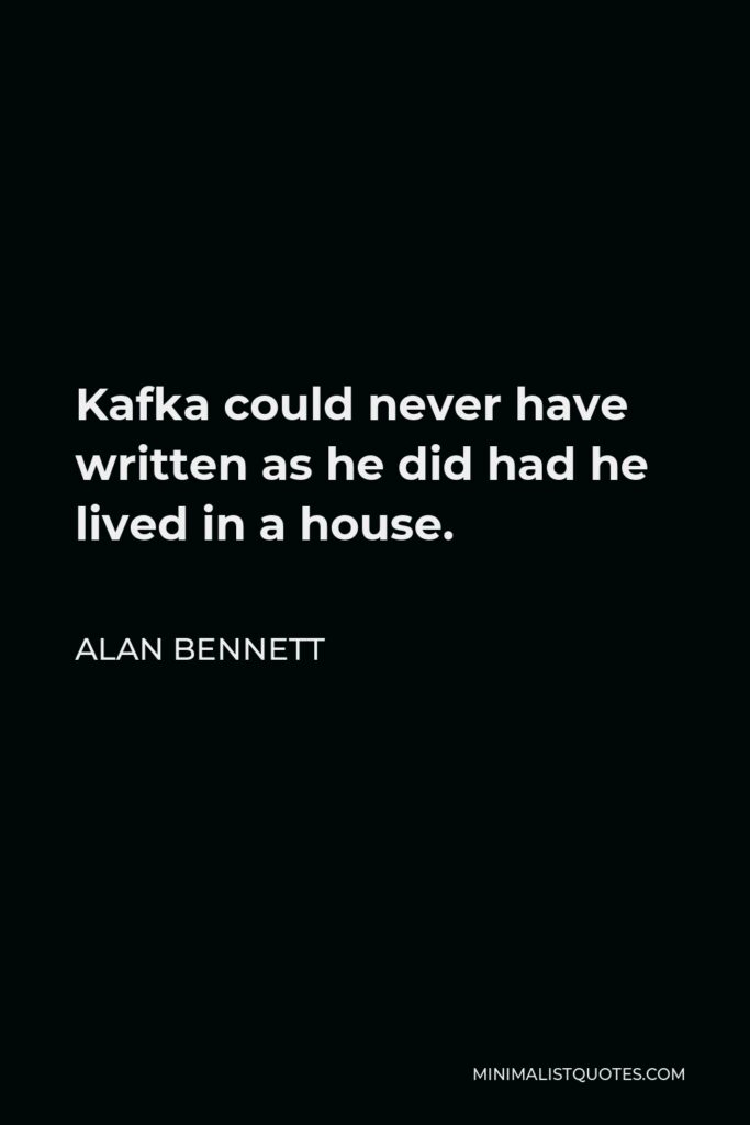 Alan Bennett Quote - Kafka could never have written as he did had he lived in a house.