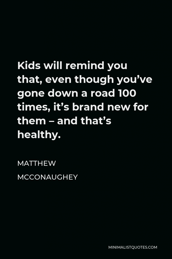 Matthew McConaughey Quote - Kids will remind you that, even though you’ve gone down a road 100 times, it’s brand new for them – and that’s healthy.