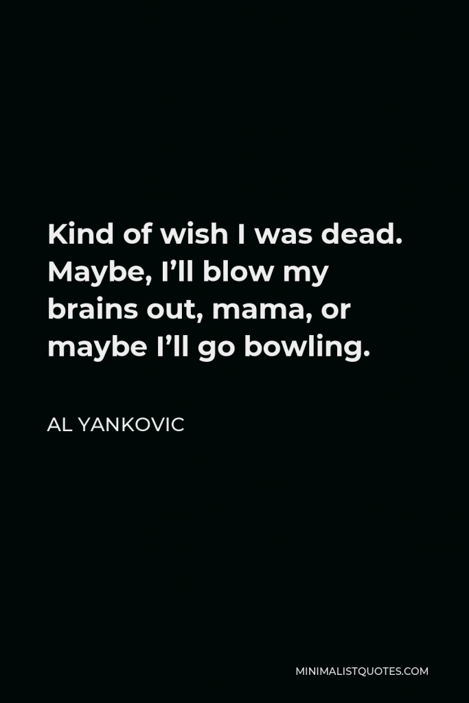 Al Yankovic Quote - Kind of wish I was dead. Maybe, I’ll blow my brains out, mama, or maybe I’ll go bowling.
