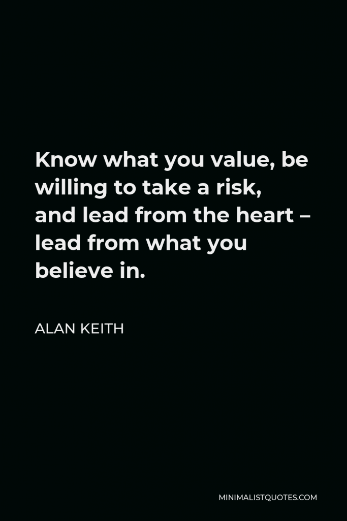 Alan Keith Quote - Know what you value, be willing to take a risk, and lead from the heart – lead from what you believe in.