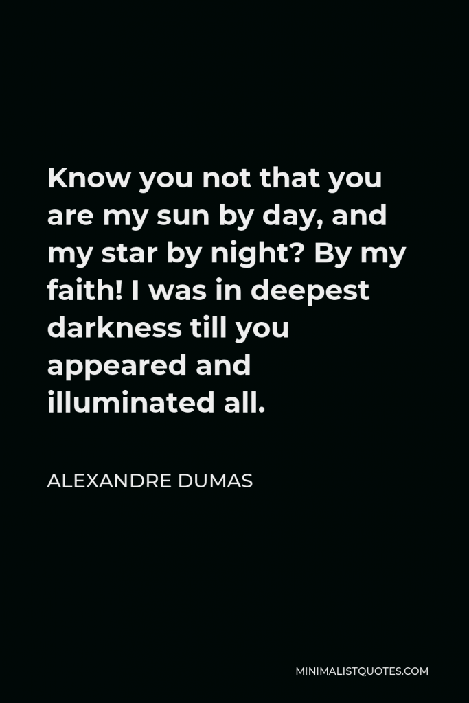 Alexandre Dumas Quote - Know you not that you are my sun by day, and my star by night? By my faith! I was in deepest darkness till you appeared and illuminated all.