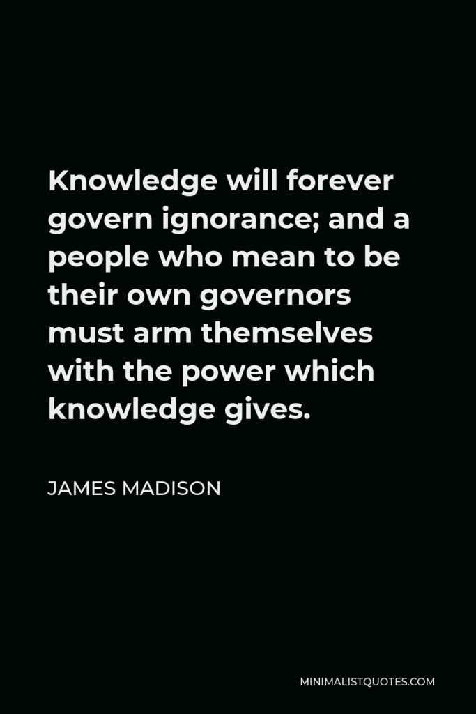 James Madison Quote - Knowledge will forever govern ignorance; and a people who mean to be their own governors must arm themselves with the power which knowledge gives.