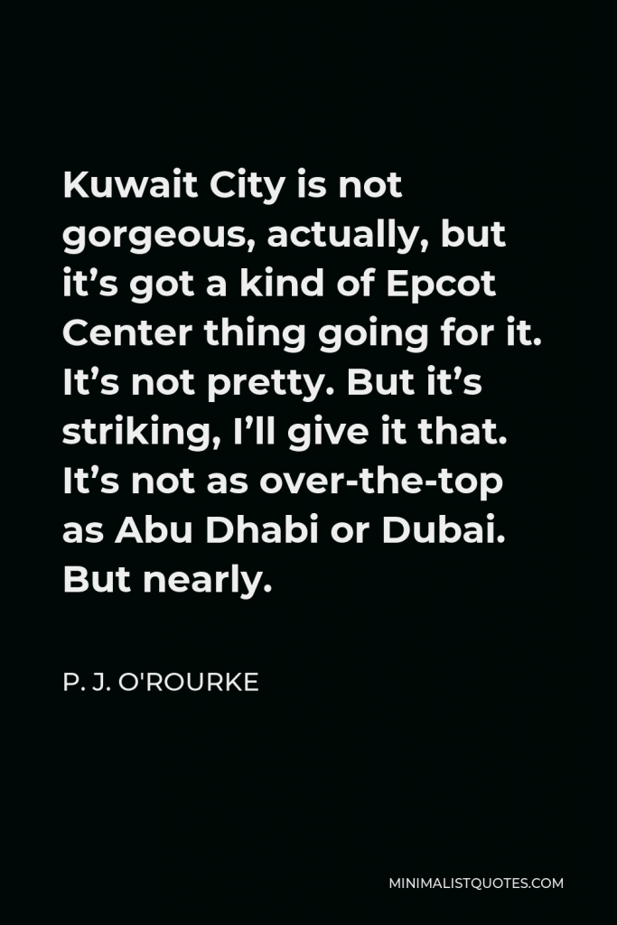 P. J. O'Rourke Quote - Kuwait City is not gorgeous, actually, but it’s got a kind of Epcot Center thing going for it. It’s not pretty. But it’s striking, I’ll give it that. It’s not as over-the-top as Abu Dhabi or Dubai. But nearly.