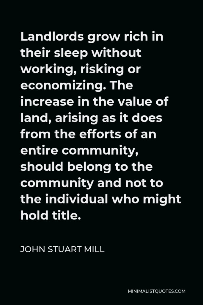 John Stuart Mill Quote - Landlords grow rich in their sleep without working, risking or economizing. The increase in the value of land, arising as it does from the efforts of an entire community, should belong to the community and not to the individual who might hold title.