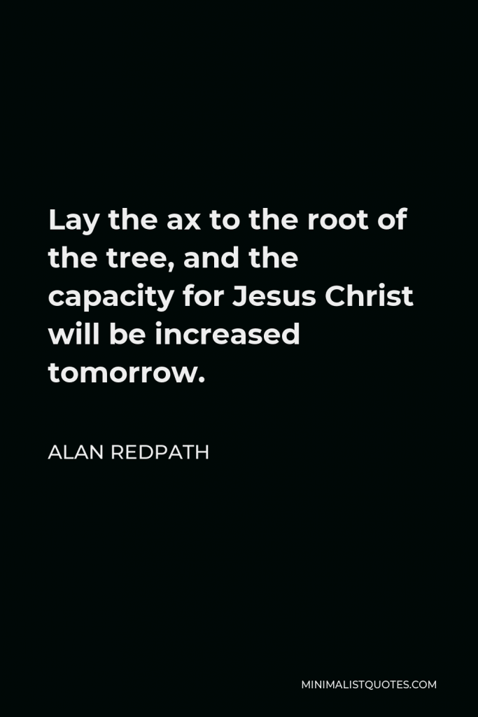 Alan Redpath Quote - Lay the ax to the root of the tree, and the capacity for Jesus Christ will be increased tomorrow.