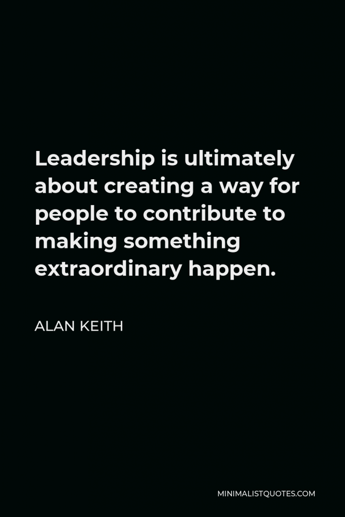Alan Keith Quote - Leadership is ultimately about creating a way for people to contribute to making something extraordinary happen.