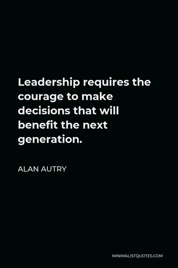 Alan Autry Quote - Leadership requires the courage to make decisions that will benefit the next generation.