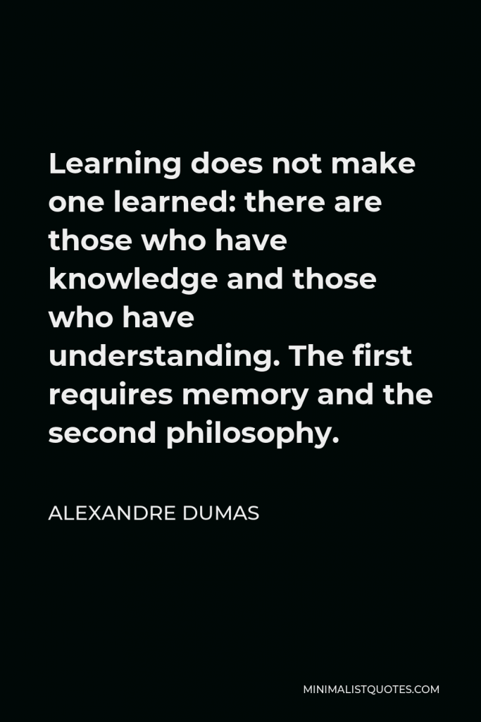 Alexandre Dumas Quote - Learning does not make one learned: there are those who have knowledge and those who have understanding. The first requires memory and the second philosophy.