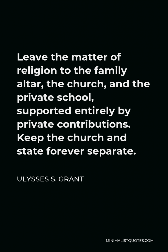 Ulysses S. Grant Quote - Leave the matter of religion to the family altar, the church, and the private school, supported entirely by private contributions. Keep the church and state forever separate.