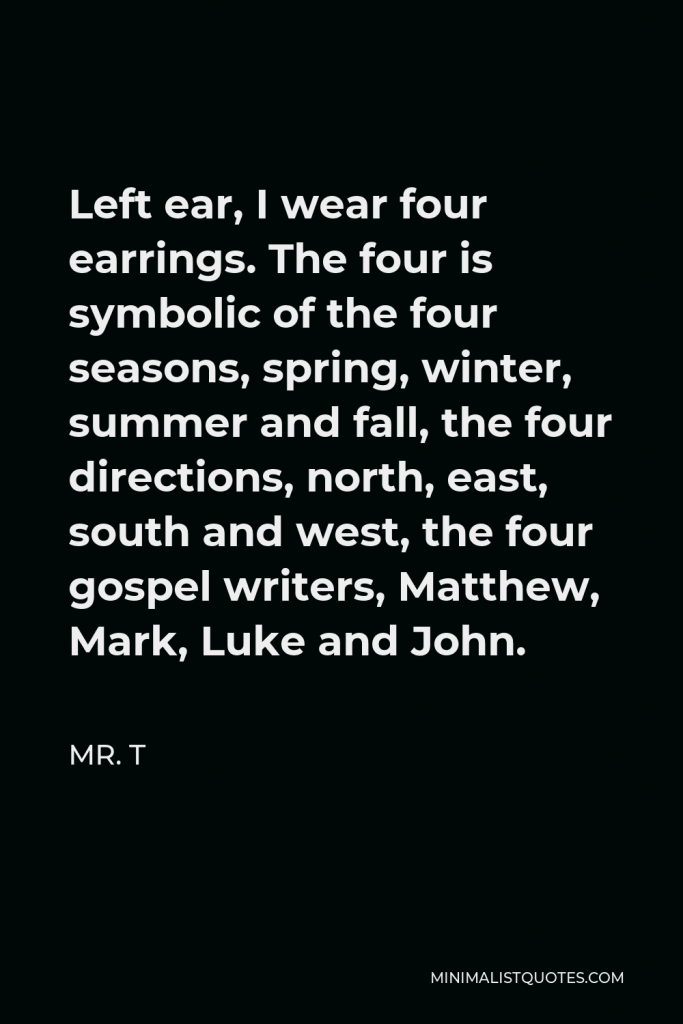 Mr. T Quote - Left ear, I wear four earrings. The four is symbolic of the four seasons, spring, winter, summer and fall, the four directions, north, east, south and west, the four gospel writers, Matthew, Mark, Luke and John.
