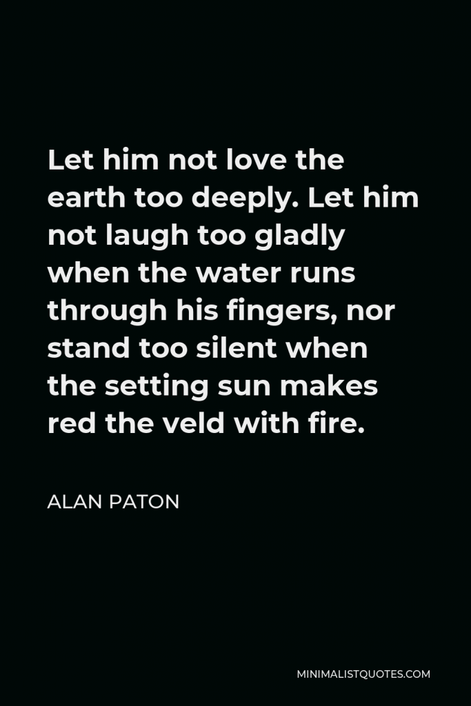 Alan Paton Quote - Let him not love the earth too deeply. Let him not laugh too gladly when the water runs through his fingers, nor stand too silent when the setting sun makes red the veld with fire.