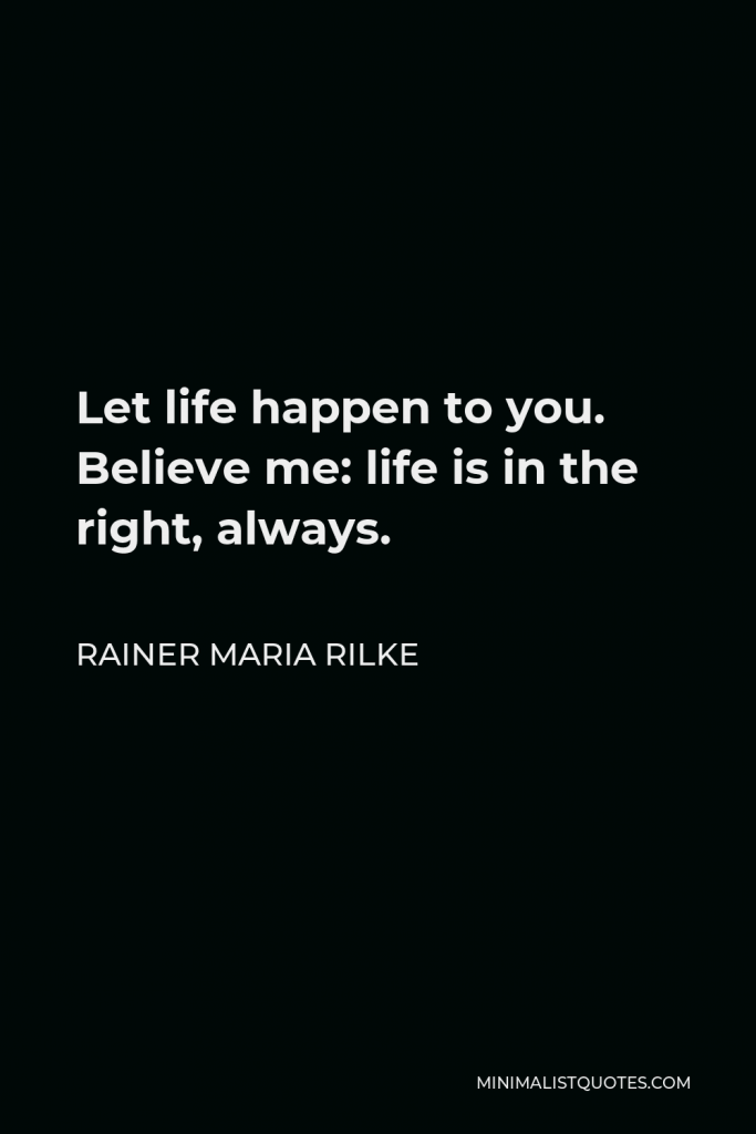 Rainer Maria Rilke Quote - Let life happen to you. Believe me: life is in the right, always.