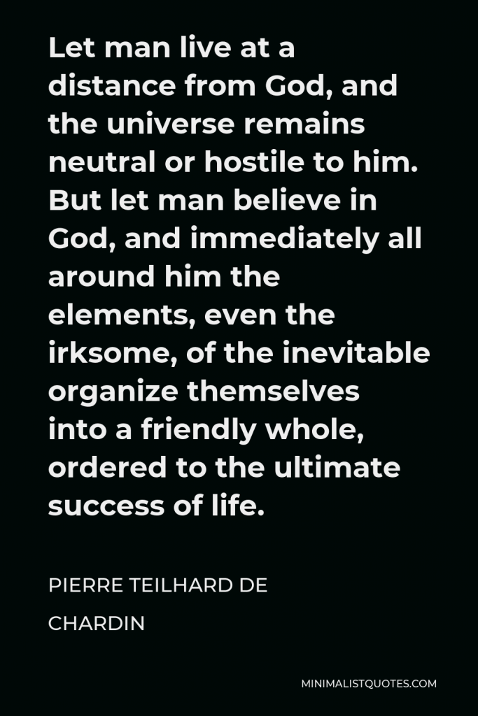 Pierre Teilhard de Chardin Quote - Let man live at a distance from God, and the universe remains neutral or hostile to him. But let man believe in God, and immediately all around him the elements, even the irksome, of the inevitable organize themselves into a friendly whole, ordered to the ultimate success of life.