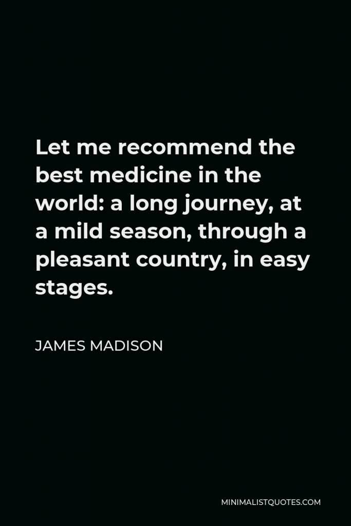 James Madison Quote - Let me recommend the best medicine in the world: a long journey, at a mild season, through a pleasant country, in easy stages.