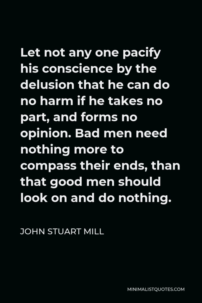 John Stuart Mill Quote - Let not any one pacify his conscience by the delusion that he can do no harm if he takes no part, and forms no opinion. Bad men need nothing more to compass their ends, than that good men should look on and do nothing.