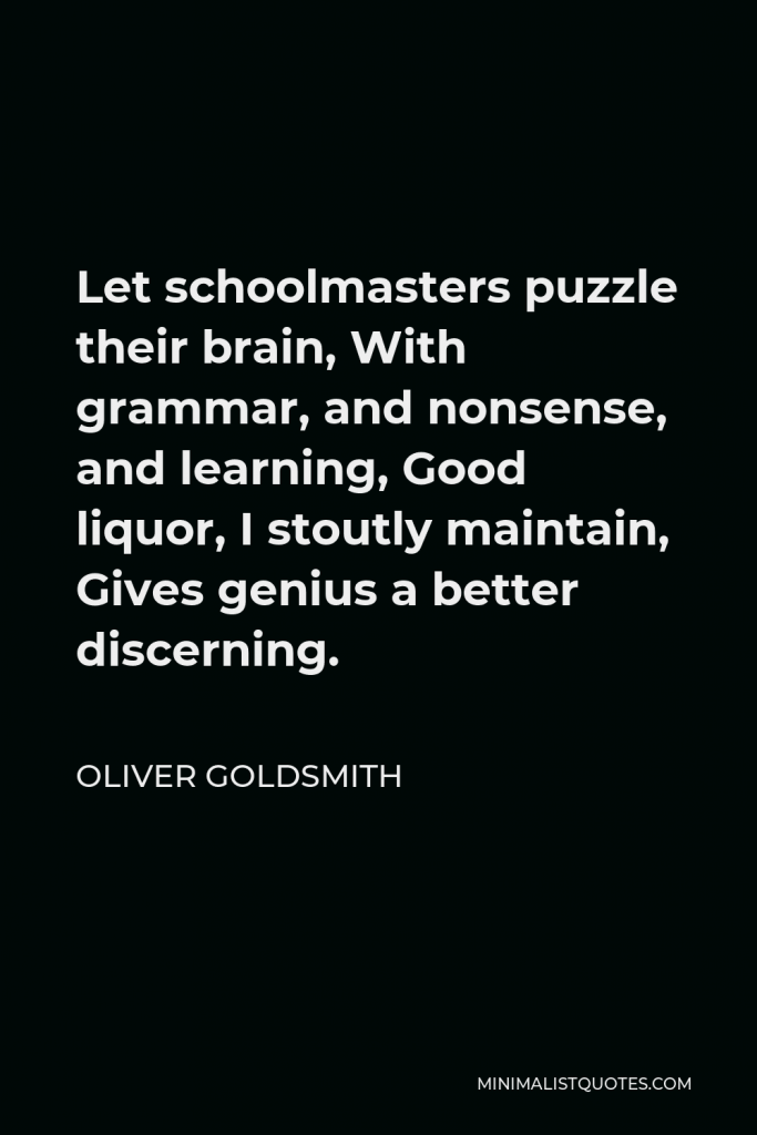 Oliver Goldsmith Quote - Let schoolmasters puzzle their brain, With grammar, and nonsense, and learning, Good liquor, I stoutly maintain, Gives genius a better discerning.