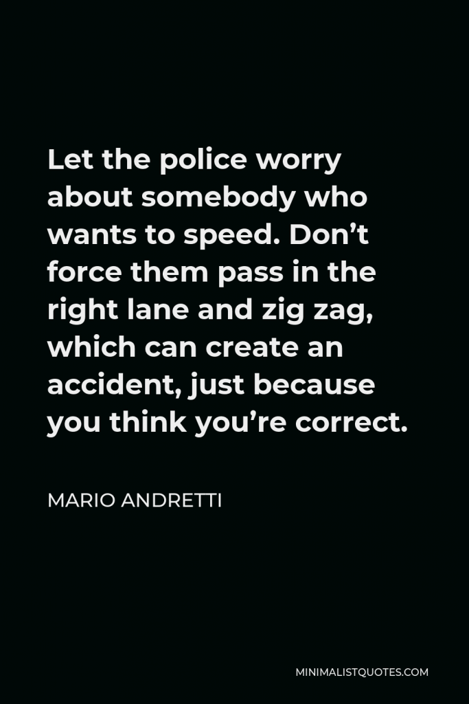 Mario Andretti Quote - Let the police worry about somebody who wants to speed. Don’t force them pass in the right lane and zig zag, which can create an accident, just because you think you’re correct.