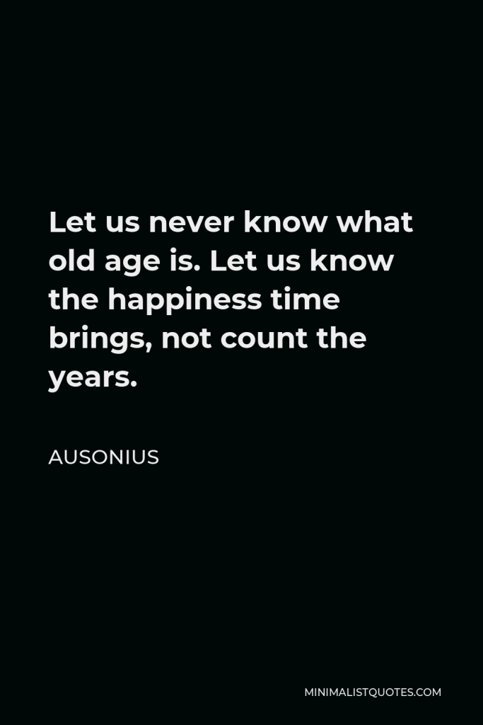 Ausonius Quote - Let us never know what old age is. Let us know the happiness time brings, not count the years.