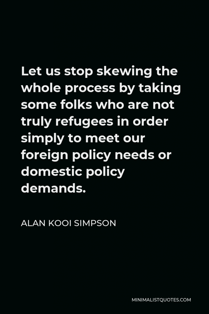 Alan Kooi Simpson Quote - Let us stop skewing the whole process by taking some folks who are not truly refugees in order simply to meet our foreign policy needs or domestic policy demands.