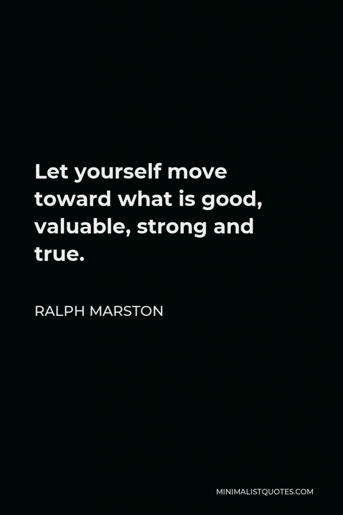Ralph Marston Quote - Let yourself move toward what is good, valuable, strong and true.