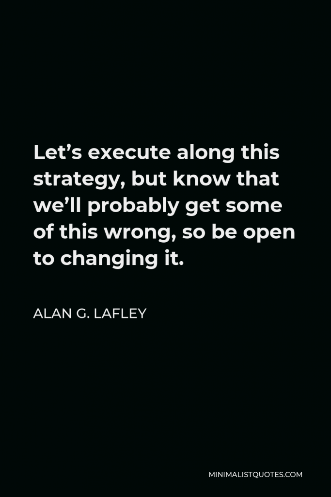 Alan G. Lafley Quote - Let’s execute along this strategy, but know that we’ll probably get some of this wrong, so be open to changing it.