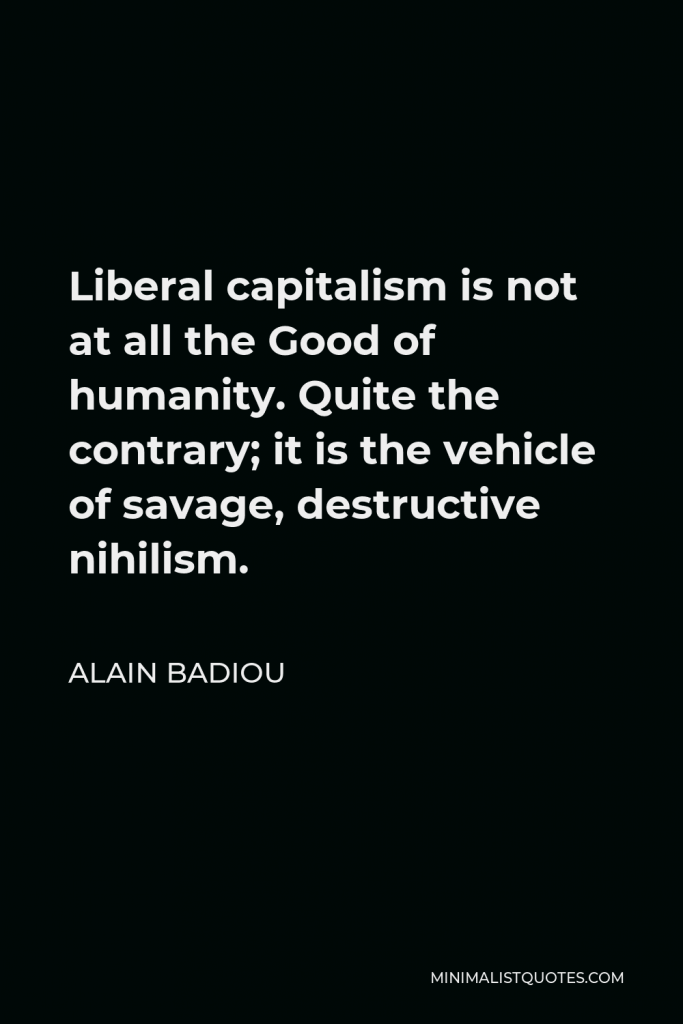 Alain Badiou Quote - Liberal capitalism is not at all the Good of humanity. Quite the contrary; it is the vehicle of savage, destructive nihilism.