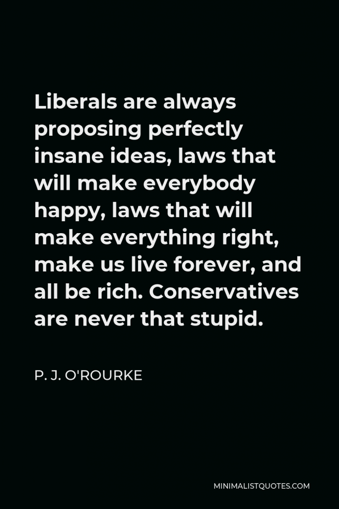 P. J. O'Rourke Quote - Liberals are always proposing perfectly insane ideas, laws that will make everybody happy, laws that will make everything right, make us live forever, and all be rich. Conservatives are never that stupid.