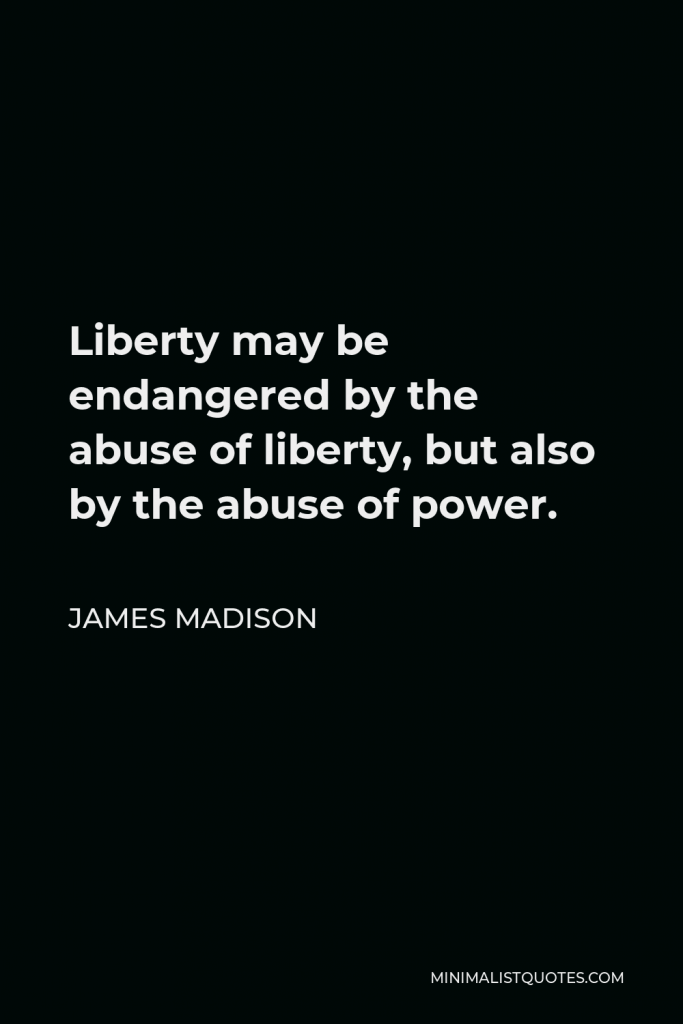 James Madison Quote - Liberty may be endangered by the abuse of liberty, but also by the abuse of power.