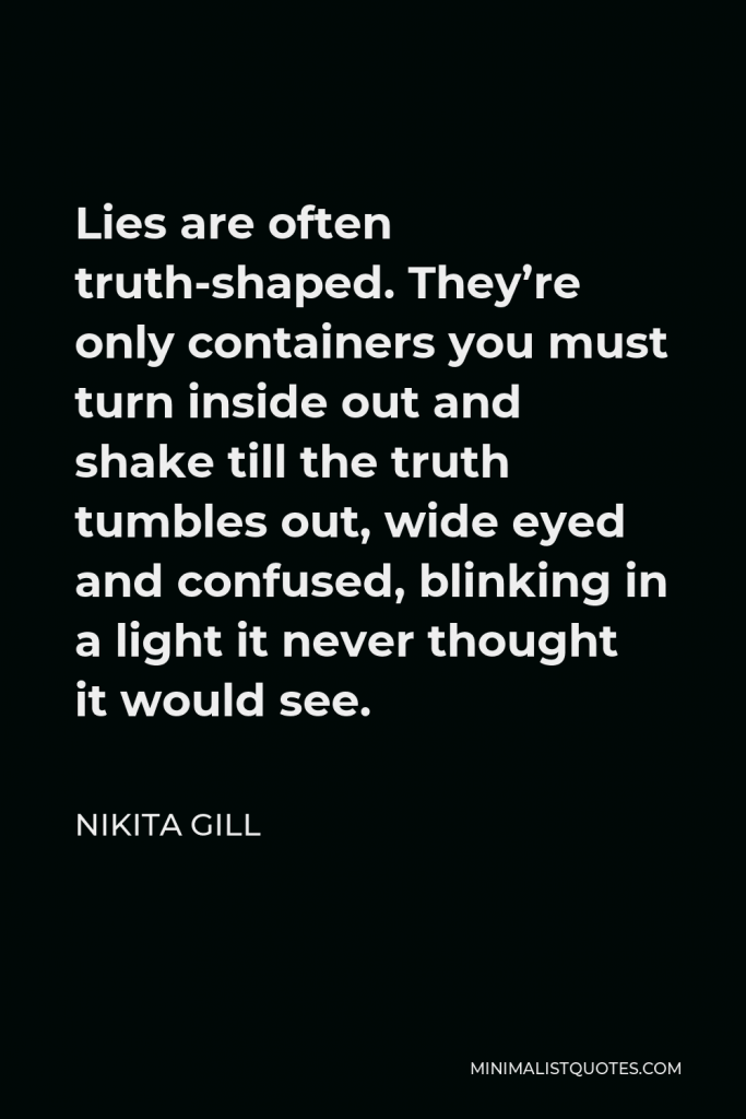 Nikita Gill Quote - Lies are often truth-shaped. They’re only containers you must turn inside out and shake till the truth tumbles out, wide eyed and confused, blinking in a light it never thought it would see.