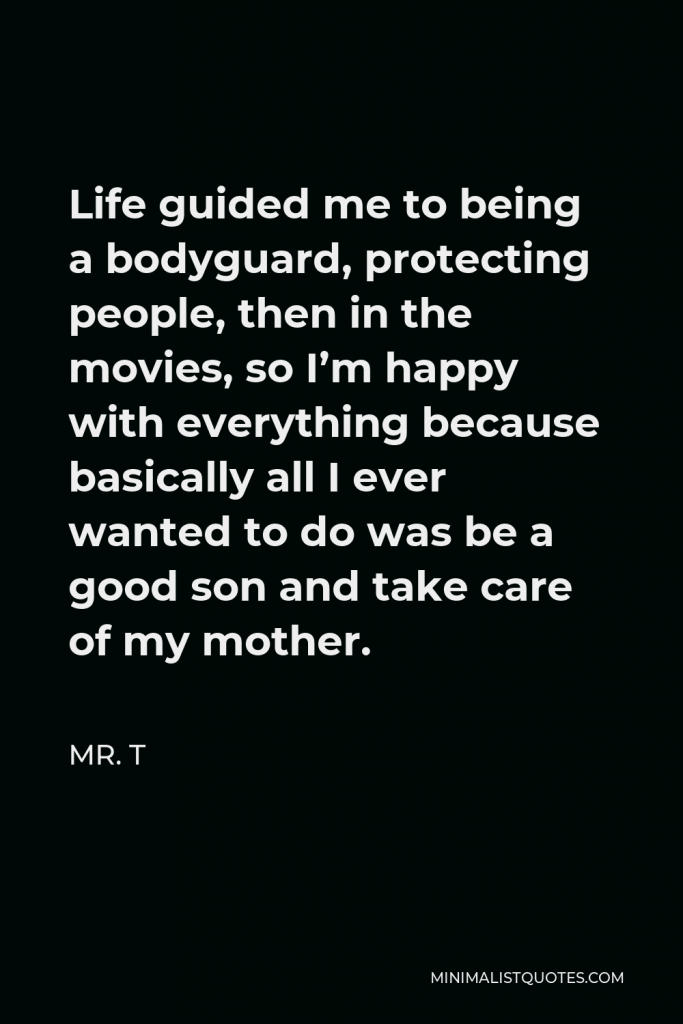 Mr. T Quote - Life guided me to being a bodyguard, protecting people, then in the movies, so I’m happy with everything because basically all I ever wanted to do was be a good son and take care of my mother.