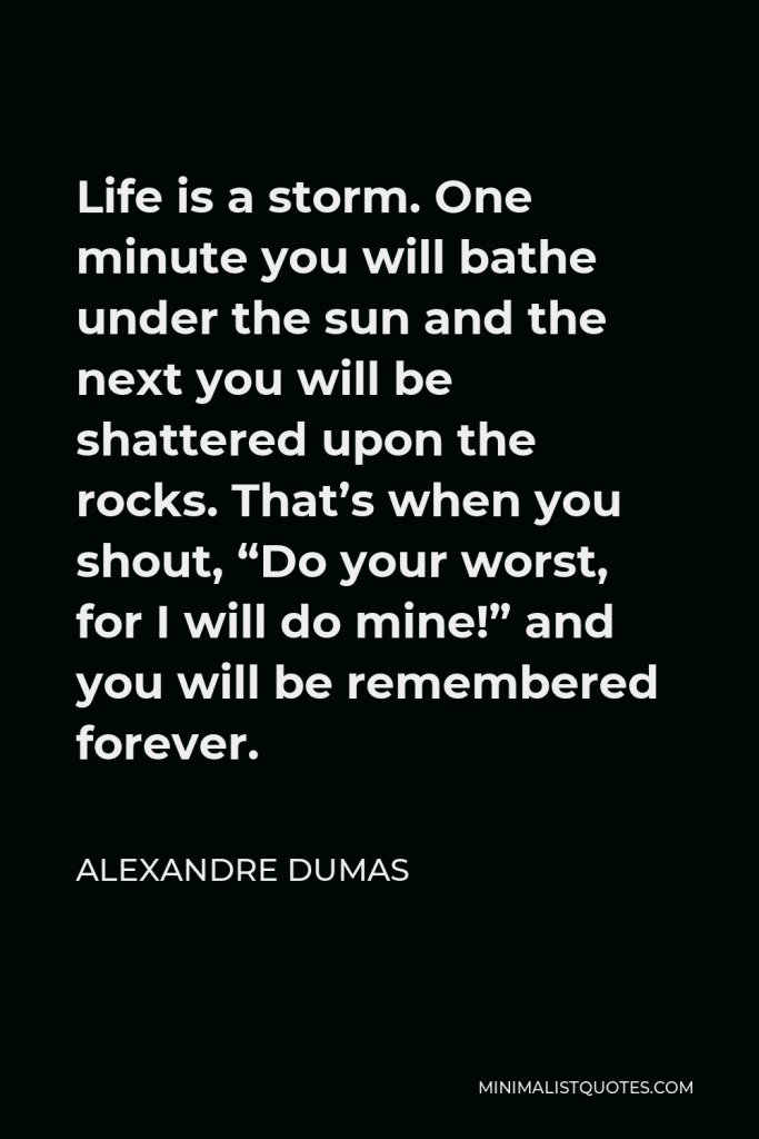 Alexandre Dumas Quote - Life is a storm. One minute you will bathe under the sun and the next you will be shattered upon the rocks. That’s when you shout, “Do your worst, for I will do mine!” and you will be remembered forever.