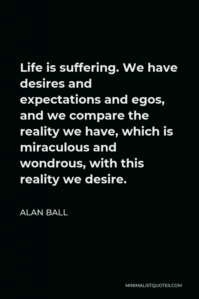 Alan Ball Quote - Life is suffering. We have desires and expectations and egos, and we compare the reality we have, which is miraculous and wondrous, with this reality we desire.