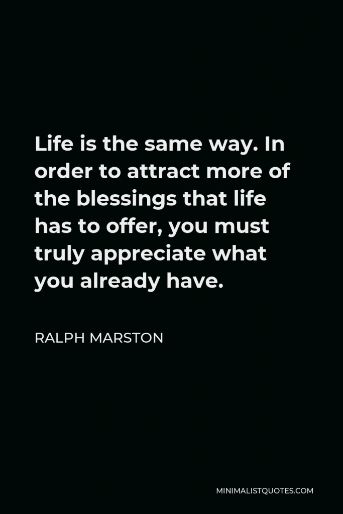 Ralph Marston Quote - Life is the same way. In order to attract more of the blessings that life has to offer, you must truly appreciate what you already have.