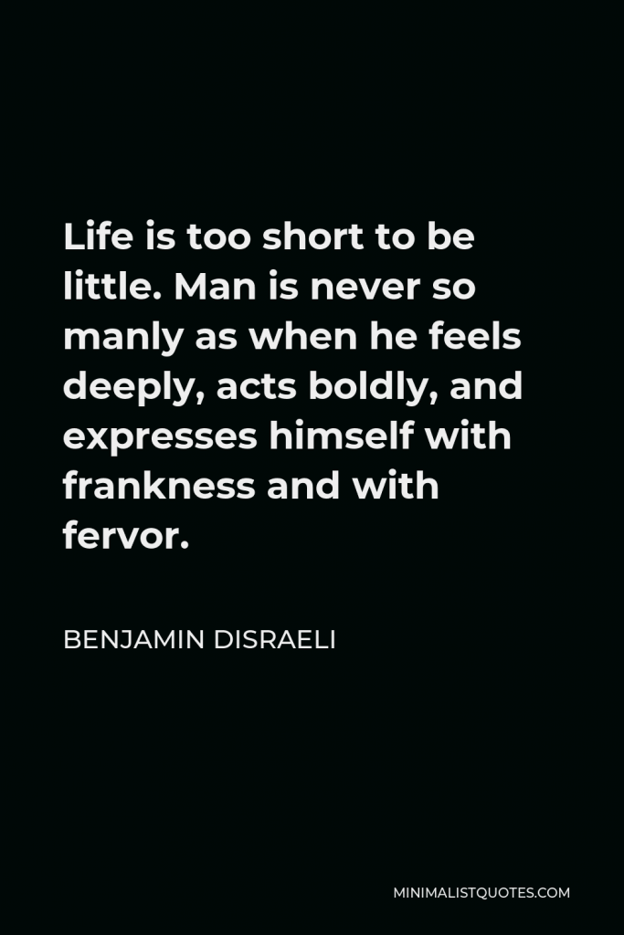 Benjamin Disraeli Quote - Life is too short to be little. Man is never so manly as when he feels deeply, acts boldly, and expresses himself with frankness and with fervor.
