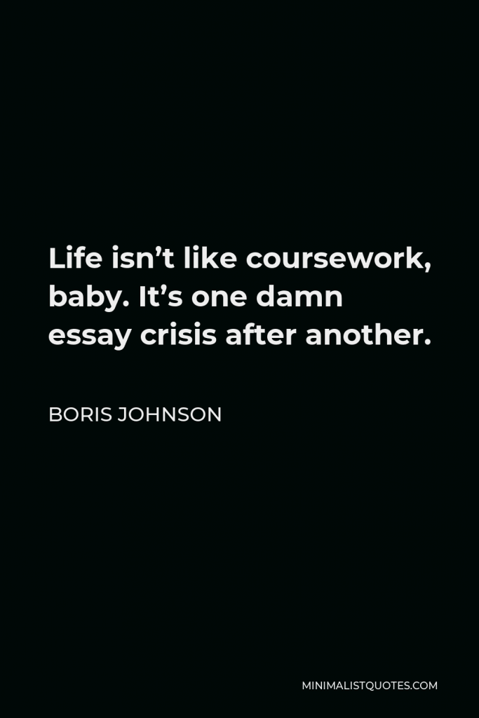 Boris Johnson Quote - Life isn’t like coursework, baby. It’s one damn essay crisis after another.