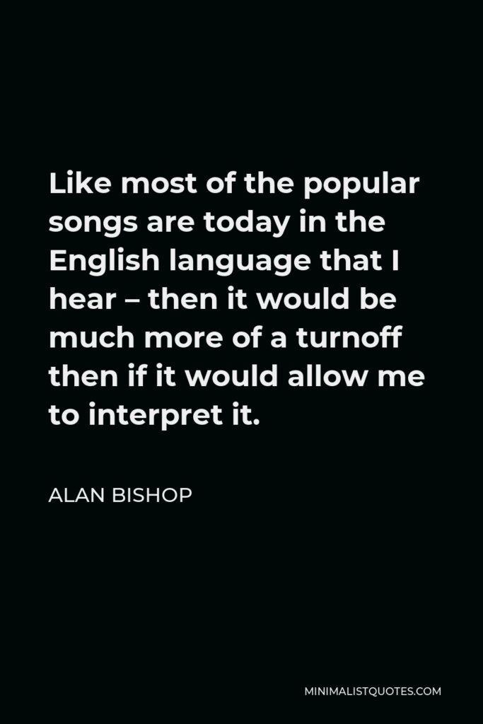 Alan Bishop Quote - Like most of the popular songs are today in the English language that I hear – then it would be much more of a turnoff then if it would allow me to interpret it.