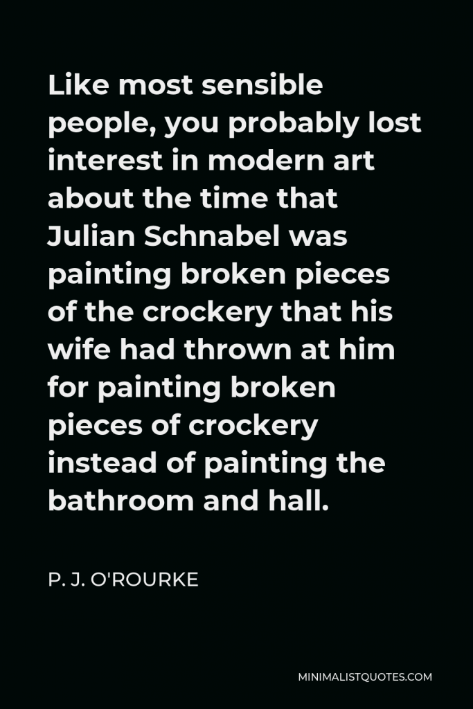 P. J. O'Rourke Quote - Like most sensible people, you probably lost interest in modern art about the time that Julian Schnabel was painting broken pieces of the crockery that his wife had thrown at him for painting broken pieces of crockery instead of painting the bathroom and hall.