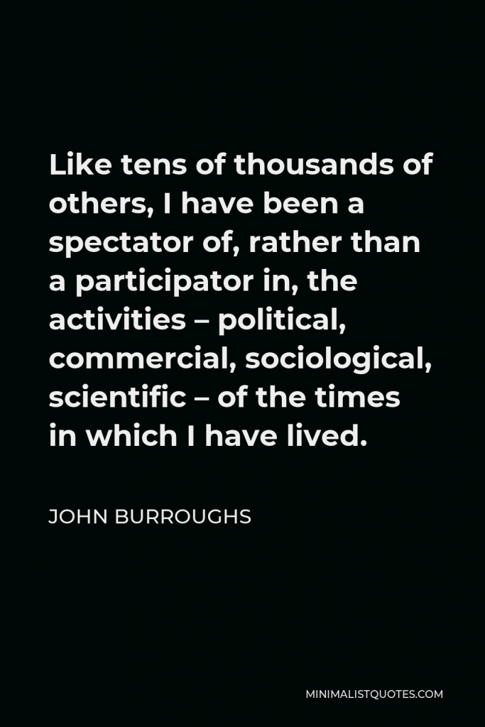 John Burroughs Quote - Like tens of thousands of others, I have been a spectator of, rather than a participator in, the activities – political, commercial, sociological, scientific – of the times in which I have lived.
